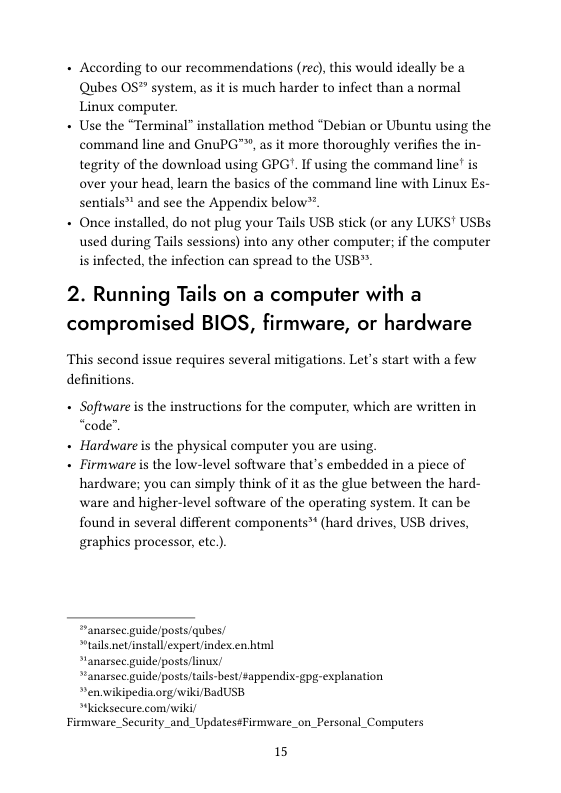 + According to our recommendations (rec), this would ideally be a Qubes OS™ system, as it is much harder to infect than a normal Linux computer.  + Use the “Terminal” installation method “Debian or Ubuntu using the command line and GnuPG™, as it more thoroughly verifies the in- tegrity of the download using GPG’. If using the command line’ is over your head, learn the basics of the command line with Linux Es- sentials™ and sce the Appendix below™.  + Once installed, do not plug your Tails USB stick (or any LUKS’ USBs used during Tails sessions) into any other computer; if the computer is infected, the infection can spread to the USB”.  2. Running Tails on a computer with a compromised BIOS, firmware, or hardware  This second issue requires several mitigations. Let’s start with a few definitions.  + Software is the instructions for the computer, which are written in “code”.  + Hardware is the physical computer you are using  + Firmvware s the low-level software that’s embedded in a piece of hardware; you can simply think of it as the glue between the hard- ware and higher-level software of the operating system. It can be found in several different components™ (hard drives, USB drives, graphics processor, etc.).  “anarsee guide/posts/qubes/  *tails net/install/expertindex.en hul  “anarsee guide/posts linus  “anarsec guideposts/tails-best/$appendis-gpg-explanation  »enwikipedia.org/wiki/BadUSB  “hicksecure.com/wiki Firmware_Security_and_Updates¢Firmware_  \ Personal_Computers  15 